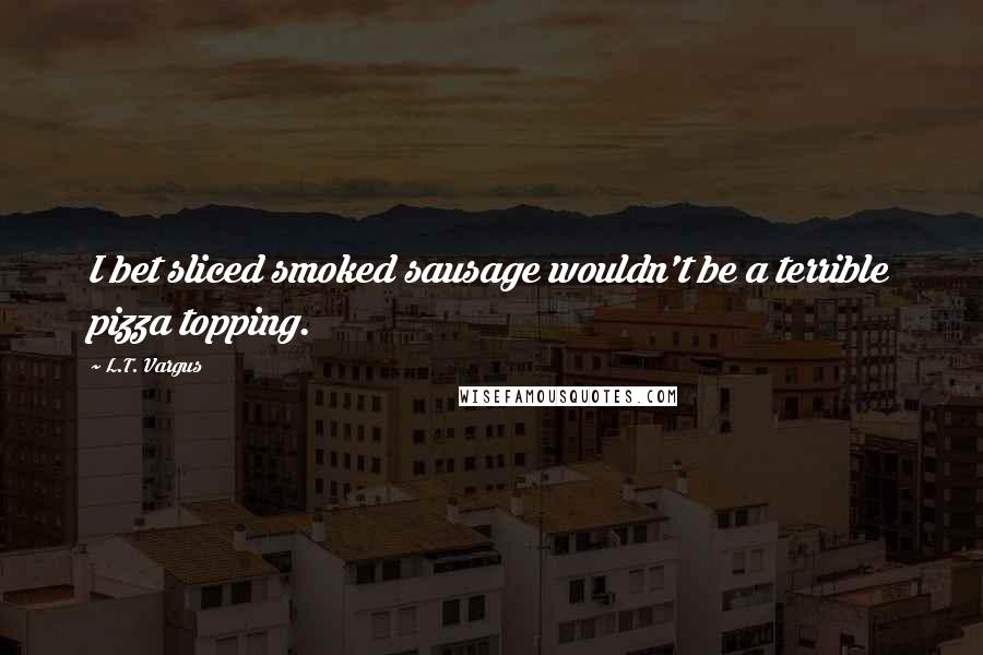 L.T. Vargus Quotes: I bet sliced smoked sausage wouldn't be a terrible pizza topping.