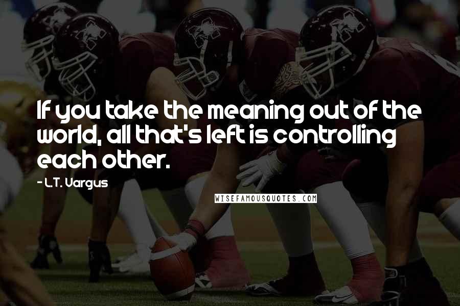 L.T. Vargus Quotes: If you take the meaning out of the world, all that's left is controlling each other.