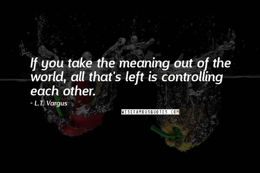 L.T. Vargus Quotes: If you take the meaning out of the world, all that's left is controlling each other.