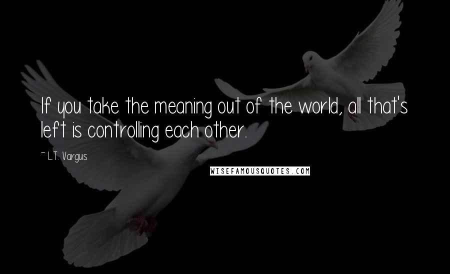 L.T. Vargus Quotes: If you take the meaning out of the world, all that's left is controlling each other.