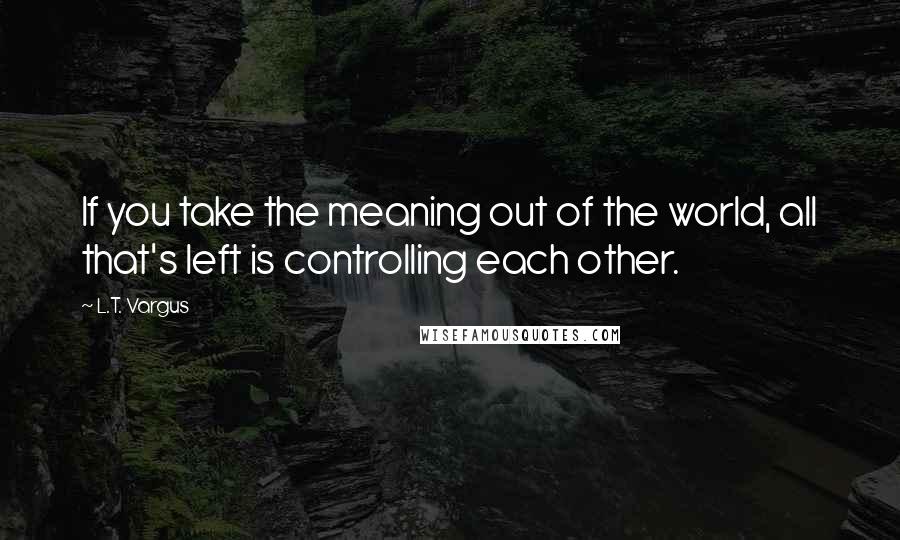 L.T. Vargus Quotes: If you take the meaning out of the world, all that's left is controlling each other.