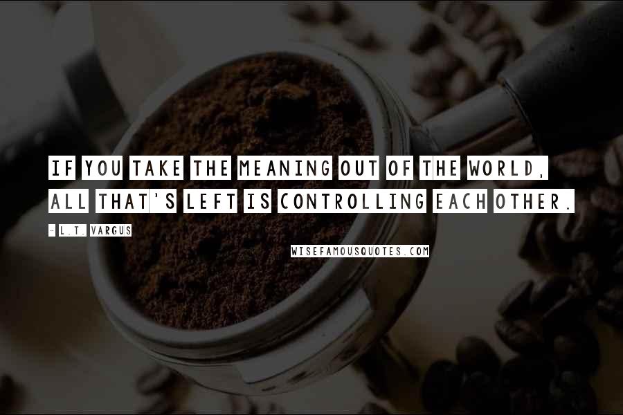 L.T. Vargus Quotes: If you take the meaning out of the world, all that's left is controlling each other.