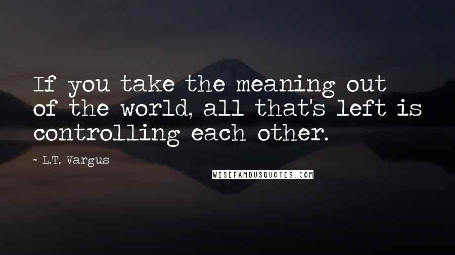 L.T. Vargus Quotes: If you take the meaning out of the world, all that's left is controlling each other.