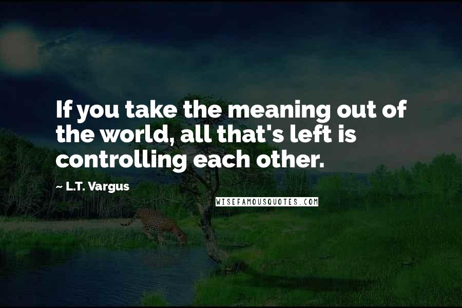 L.T. Vargus Quotes: If you take the meaning out of the world, all that's left is controlling each other.