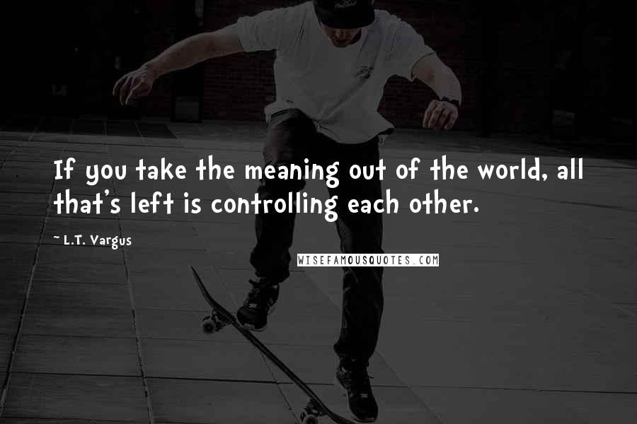 L.T. Vargus Quotes: If you take the meaning out of the world, all that's left is controlling each other.
