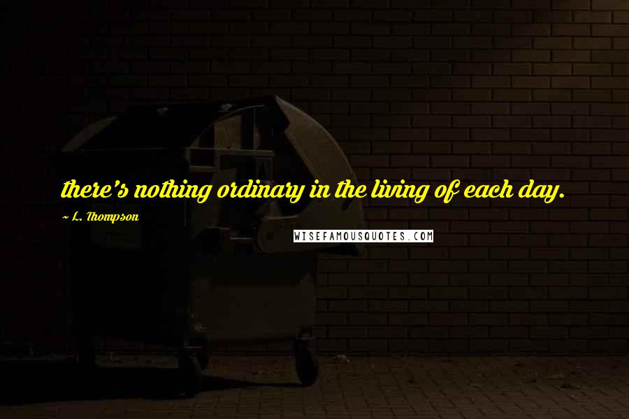 L. Thompson Quotes: there's nothing ordinary in the living of each day.