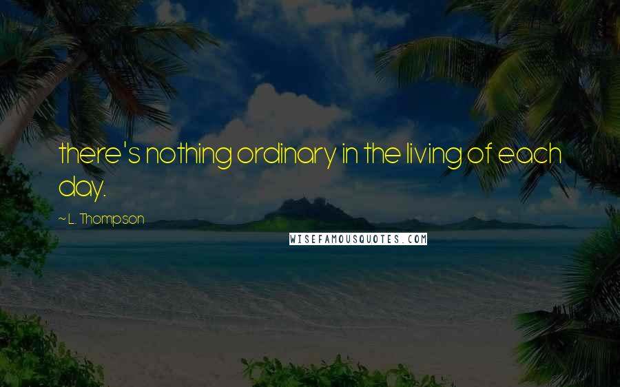 L. Thompson Quotes: there's nothing ordinary in the living of each day.