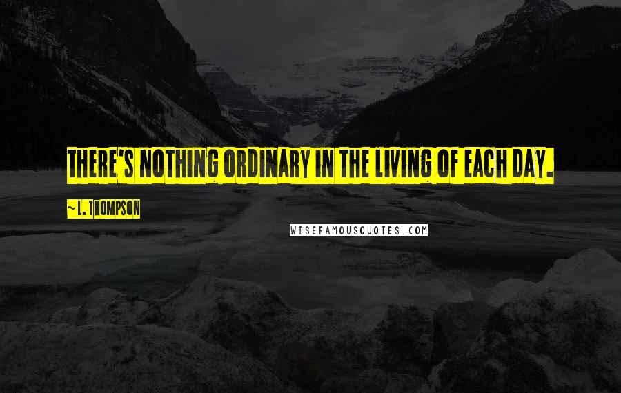 L. Thompson Quotes: there's nothing ordinary in the living of each day.