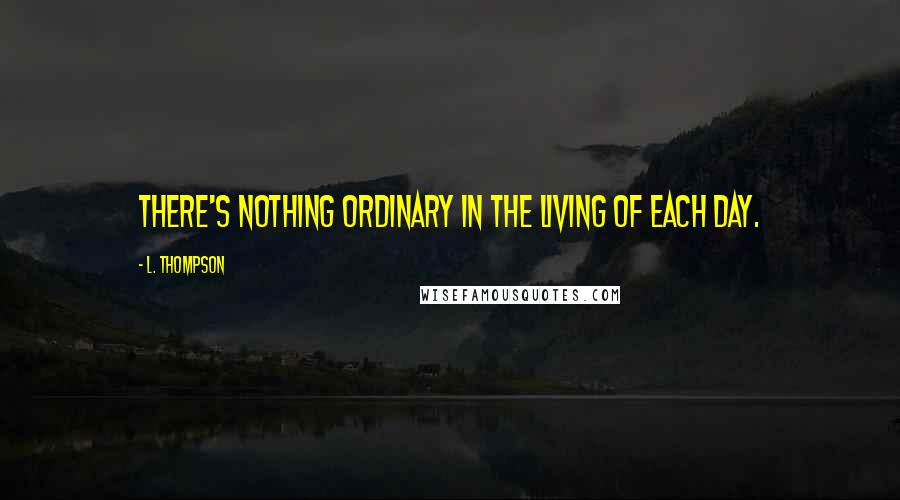 L. Thompson Quotes: there's nothing ordinary in the living of each day.