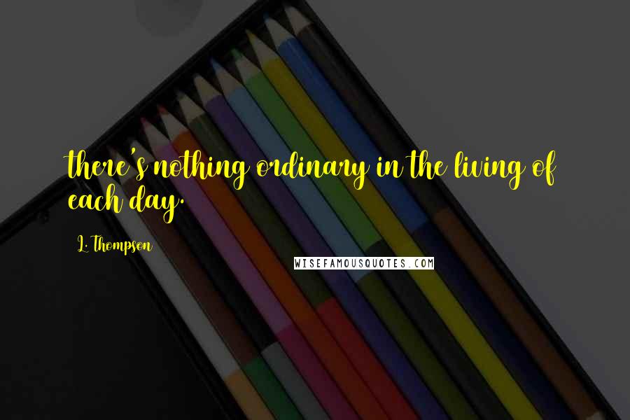 L. Thompson Quotes: there's nothing ordinary in the living of each day.