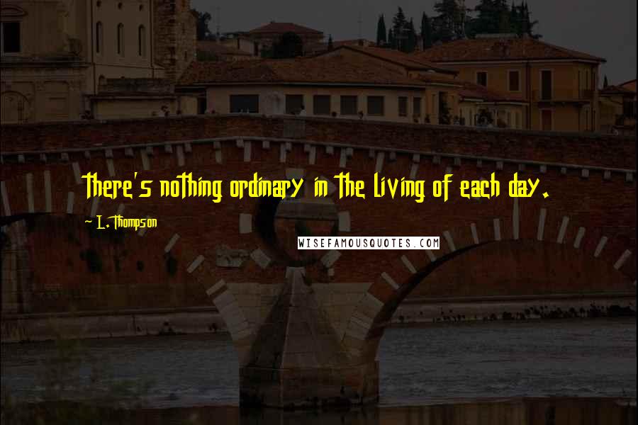 L. Thompson Quotes: there's nothing ordinary in the living of each day.