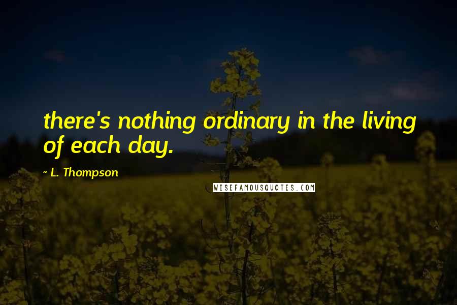 L. Thompson Quotes: there's nothing ordinary in the living of each day.
