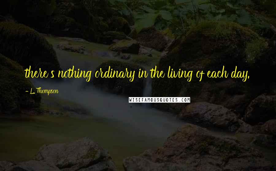 L. Thompson Quotes: there's nothing ordinary in the living of each day.