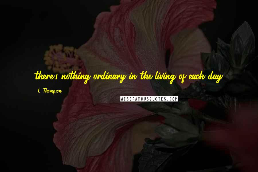 L. Thompson Quotes: there's nothing ordinary in the living of each day.