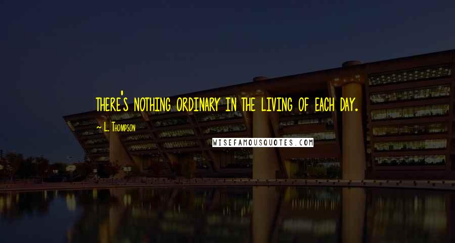 L. Thompson Quotes: there's nothing ordinary in the living of each day.