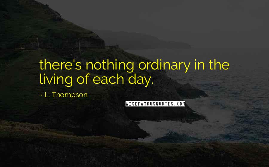 L. Thompson Quotes: there's nothing ordinary in the living of each day.