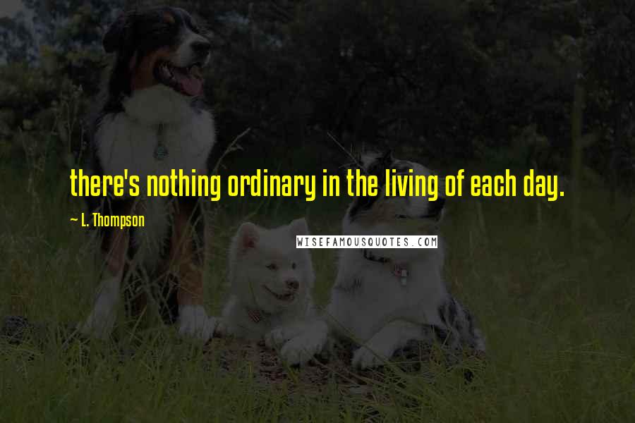 L. Thompson Quotes: there's nothing ordinary in the living of each day.