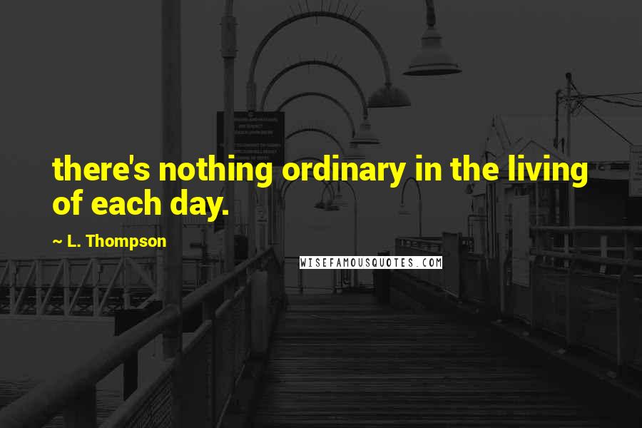 L. Thompson Quotes: there's nothing ordinary in the living of each day.