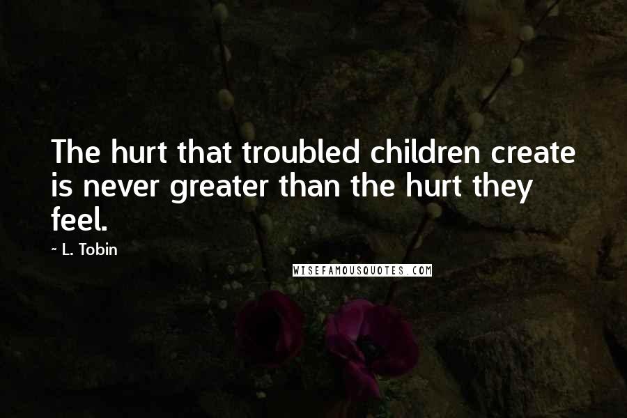 L. Tobin Quotes: The hurt that troubled children create is never greater than the hurt they feel.