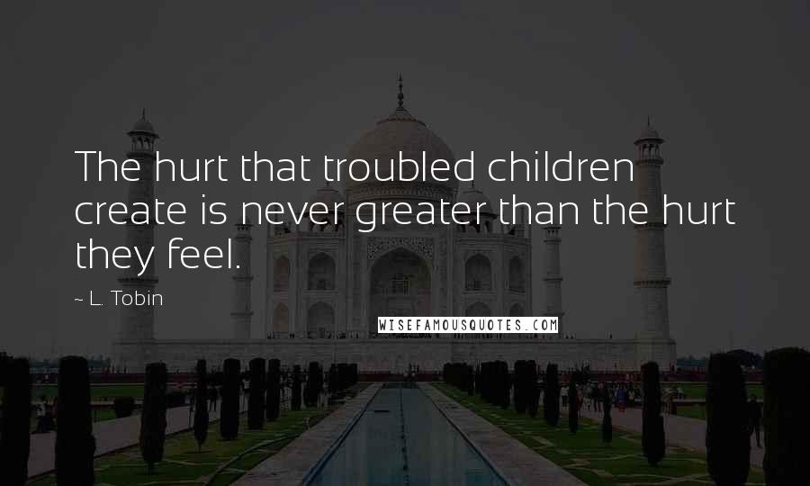 L. Tobin Quotes: The hurt that troubled children create is never greater than the hurt they feel.