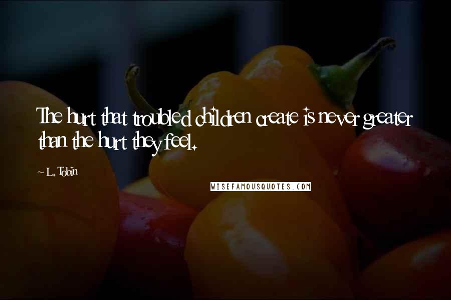 L. Tobin Quotes: The hurt that troubled children create is never greater than the hurt they feel.