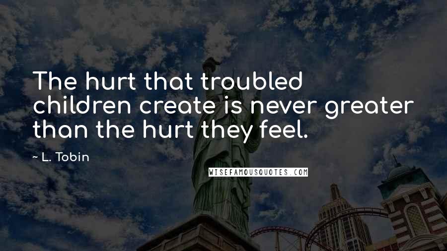 L. Tobin Quotes: The hurt that troubled children create is never greater than the hurt they feel.