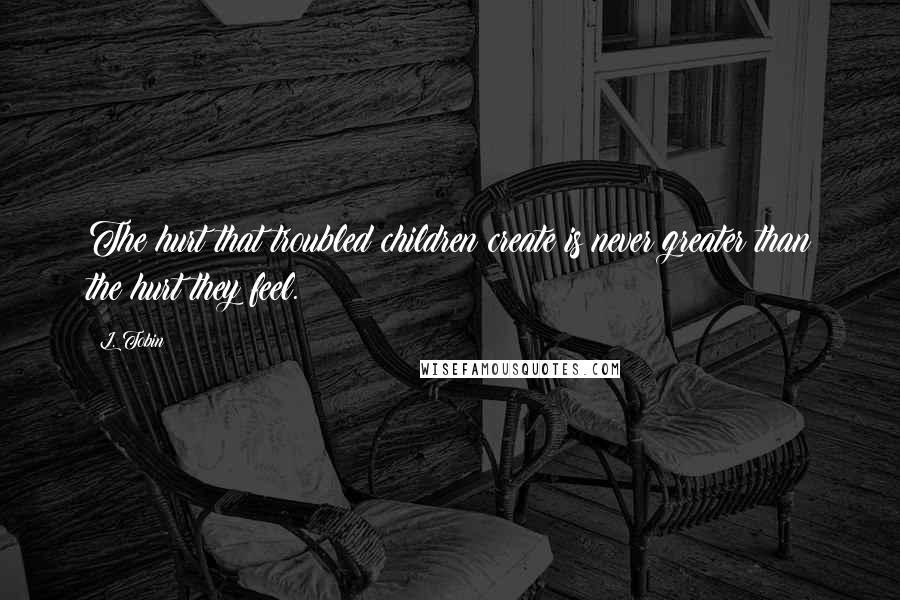 L. Tobin Quotes: The hurt that troubled children create is never greater than the hurt they feel.