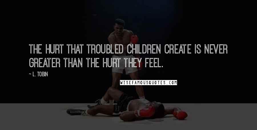 L. Tobin Quotes: The hurt that troubled children create is never greater than the hurt they feel.