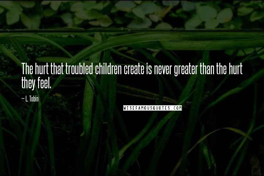 L. Tobin Quotes: The hurt that troubled children create is never greater than the hurt they feel.