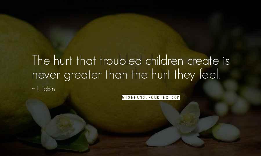 L. Tobin Quotes: The hurt that troubled children create is never greater than the hurt they feel.