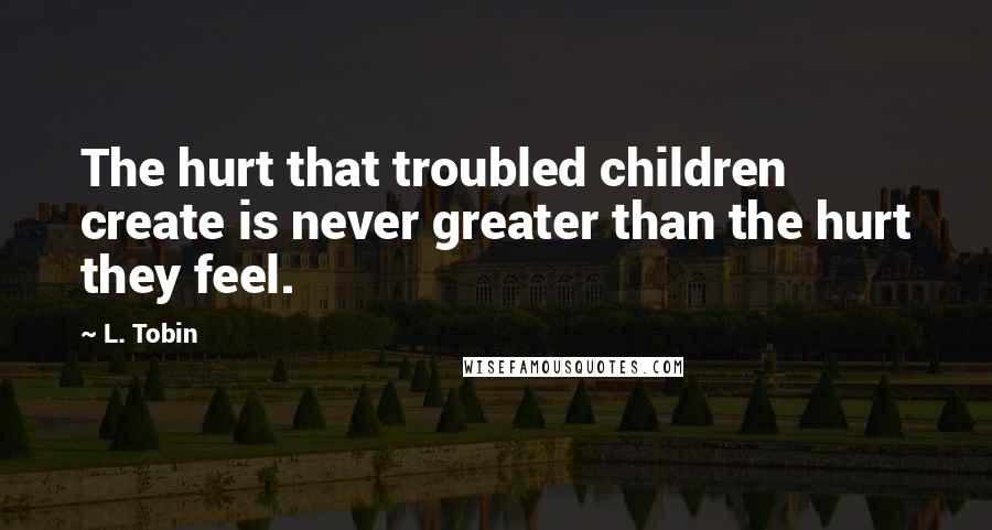 L. Tobin Quotes: The hurt that troubled children create is never greater than the hurt they feel.