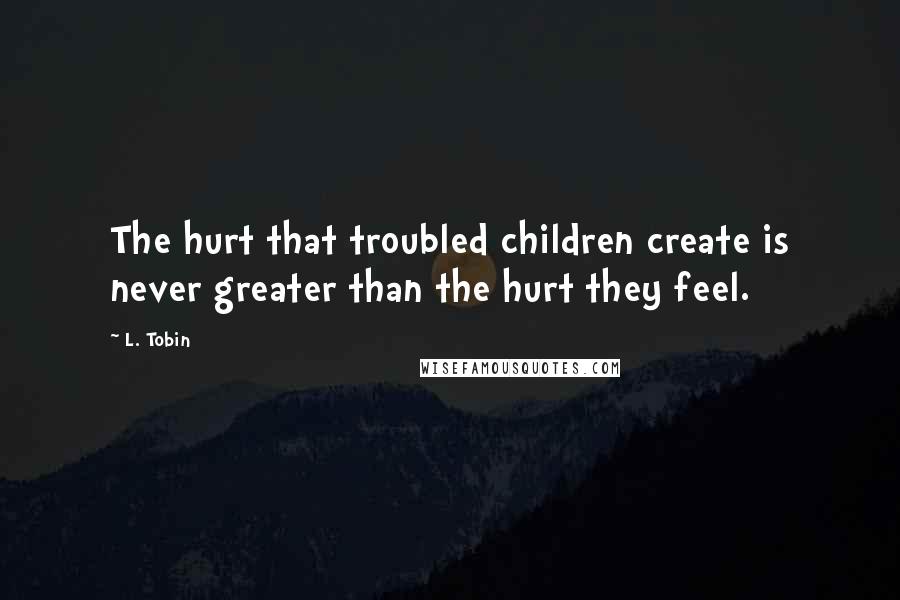 L. Tobin Quotes: The hurt that troubled children create is never greater than the hurt they feel.