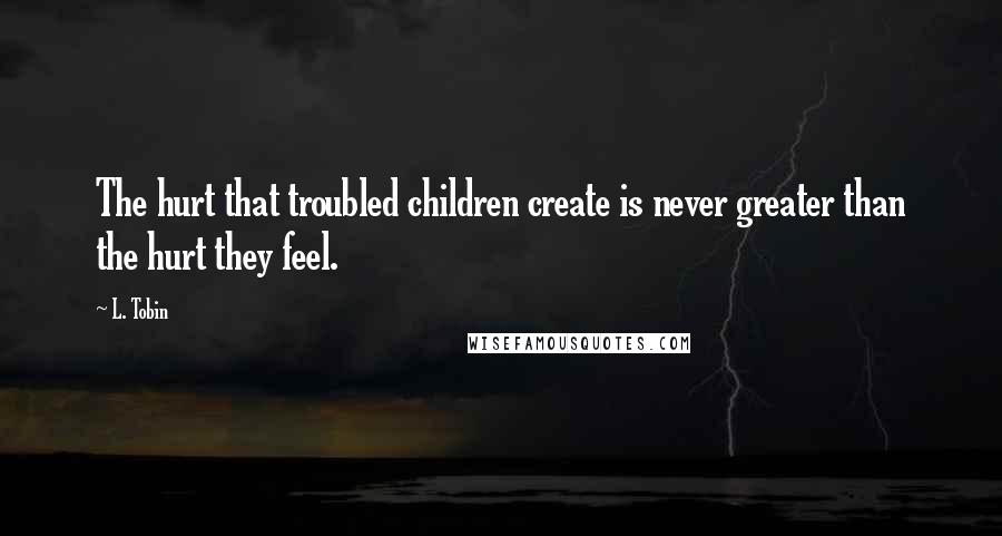 L. Tobin Quotes: The hurt that troubled children create is never greater than the hurt they feel.