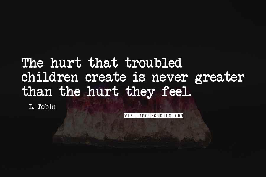 L. Tobin Quotes: The hurt that troubled children create is never greater than the hurt they feel.