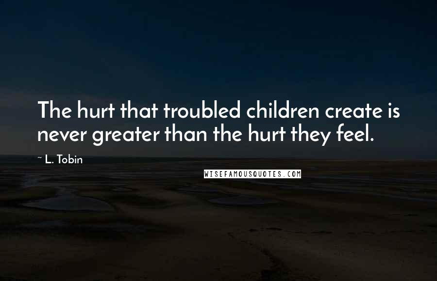 L. Tobin Quotes: The hurt that troubled children create is never greater than the hurt they feel.