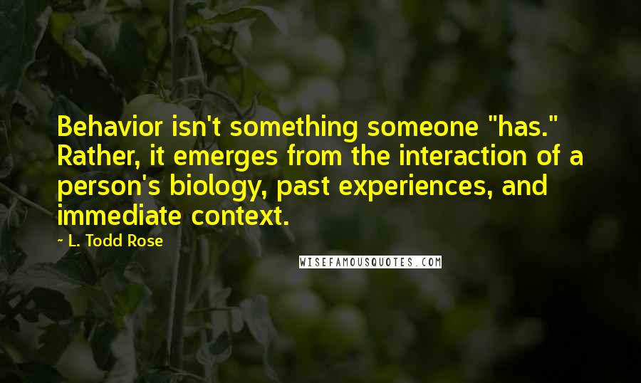 L. Todd Rose Quotes: Behavior isn't something someone "has." Rather, it emerges from the interaction of a person's biology, past experiences, and immediate context.