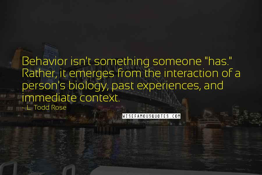 L. Todd Rose Quotes: Behavior isn't something someone "has." Rather, it emerges from the interaction of a person's biology, past experiences, and immediate context.