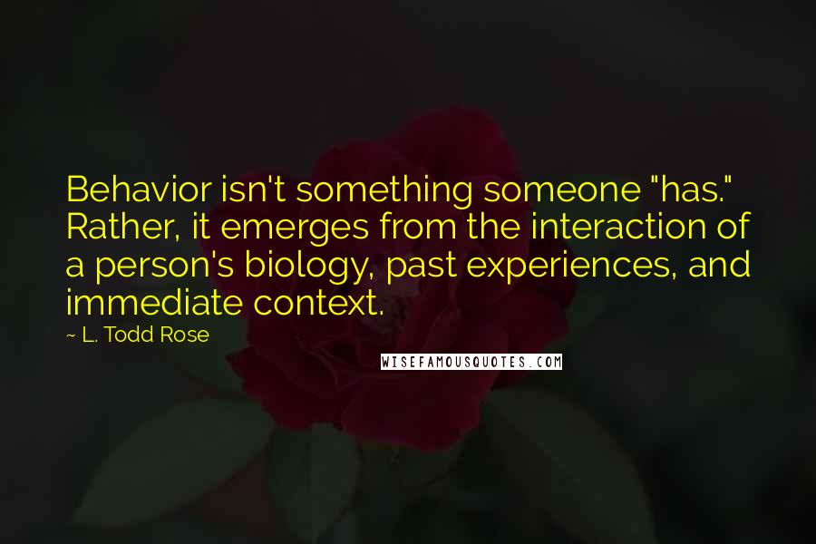 L. Todd Rose Quotes: Behavior isn't something someone "has." Rather, it emerges from the interaction of a person's biology, past experiences, and immediate context.