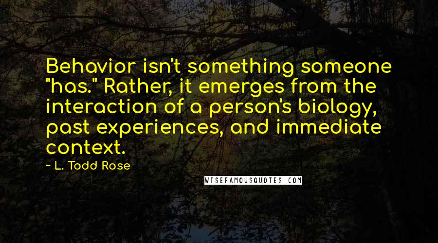 L. Todd Rose Quotes: Behavior isn't something someone "has." Rather, it emerges from the interaction of a person's biology, past experiences, and immediate context.