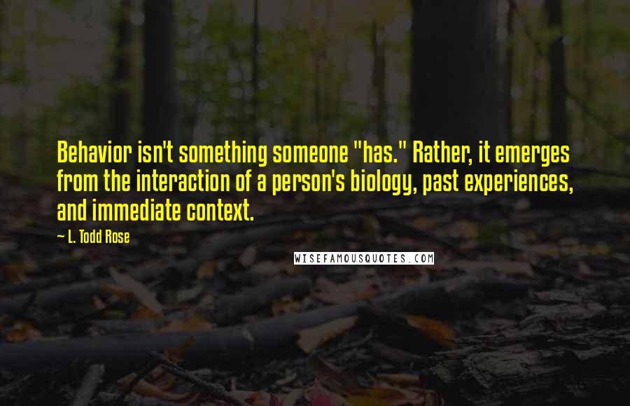 L. Todd Rose Quotes: Behavior isn't something someone "has." Rather, it emerges from the interaction of a person's biology, past experiences, and immediate context.