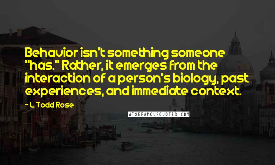 L. Todd Rose Quotes: Behavior isn't something someone "has." Rather, it emerges from the interaction of a person's biology, past experiences, and immediate context.