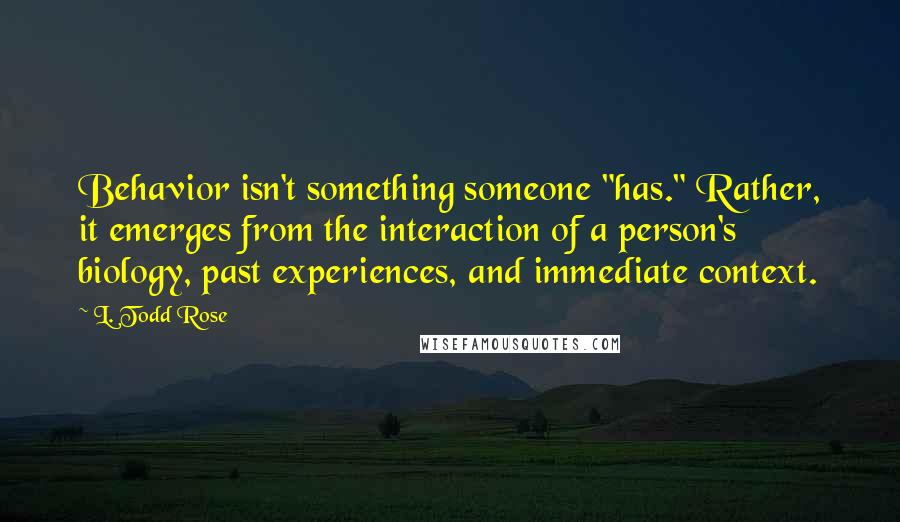 L. Todd Rose Quotes: Behavior isn't something someone "has." Rather, it emerges from the interaction of a person's biology, past experiences, and immediate context.