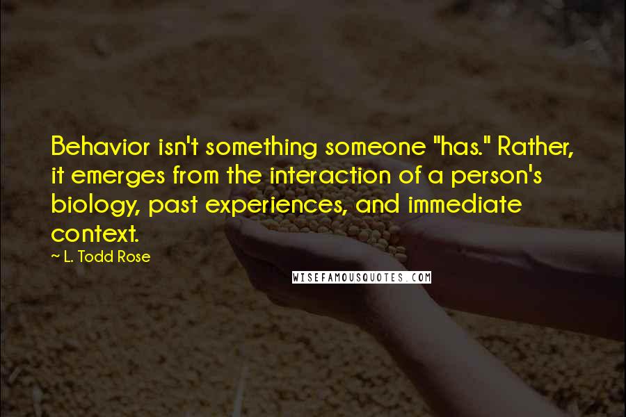 L. Todd Rose Quotes: Behavior isn't something someone "has." Rather, it emerges from the interaction of a person's biology, past experiences, and immediate context.