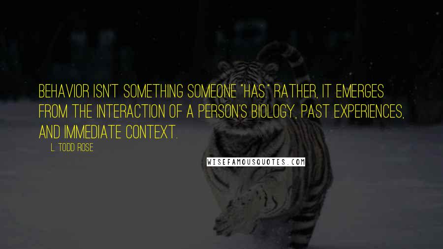 L. Todd Rose Quotes: Behavior isn't something someone "has." Rather, it emerges from the interaction of a person's biology, past experiences, and immediate context.