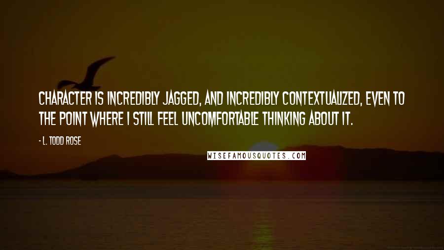 L. Todd Rose Quotes: Character is incredibly jagged, and incredibly contextualized, even to the point where I still feel uncomfortable thinking about it.