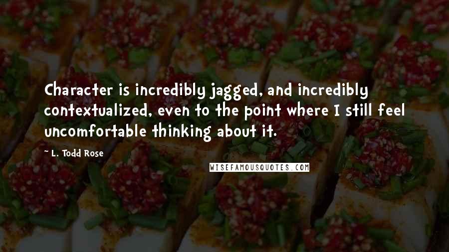 L. Todd Rose Quotes: Character is incredibly jagged, and incredibly contextualized, even to the point where I still feel uncomfortable thinking about it.