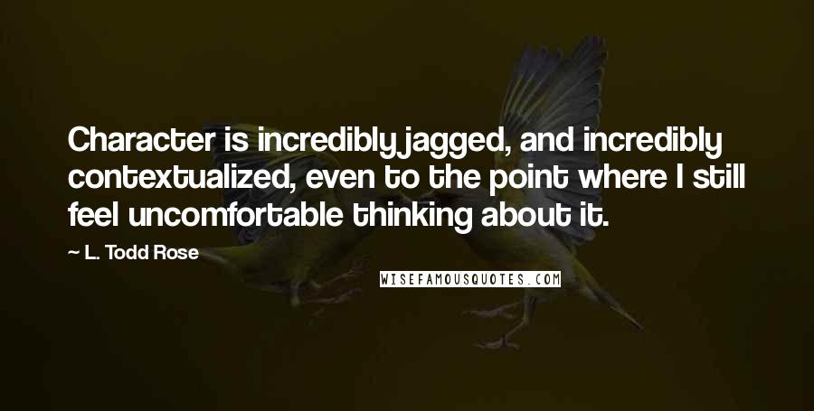 L. Todd Rose Quotes: Character is incredibly jagged, and incredibly contextualized, even to the point where I still feel uncomfortable thinking about it.