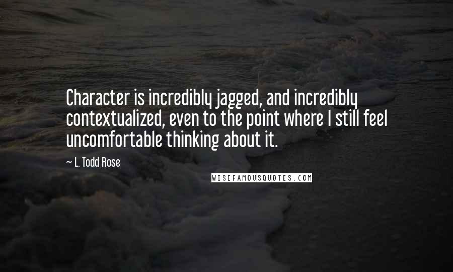L. Todd Rose Quotes: Character is incredibly jagged, and incredibly contextualized, even to the point where I still feel uncomfortable thinking about it.