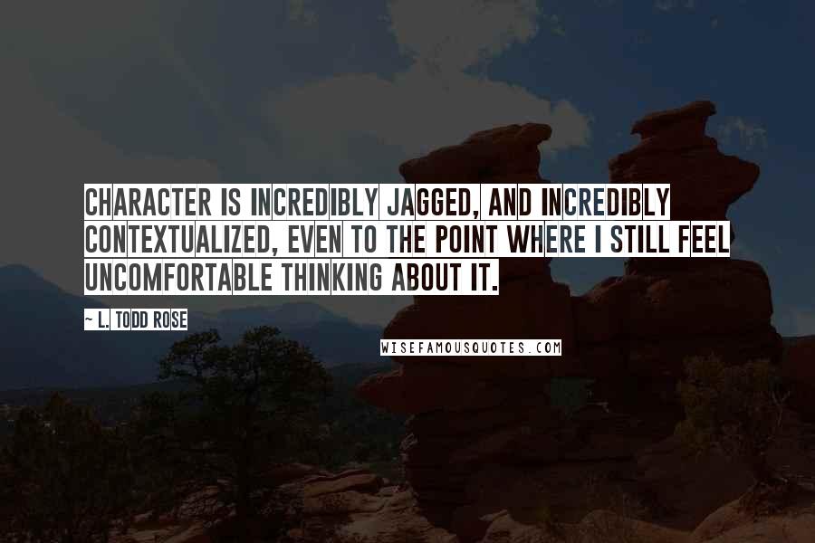 L. Todd Rose Quotes: Character is incredibly jagged, and incredibly contextualized, even to the point where I still feel uncomfortable thinking about it.