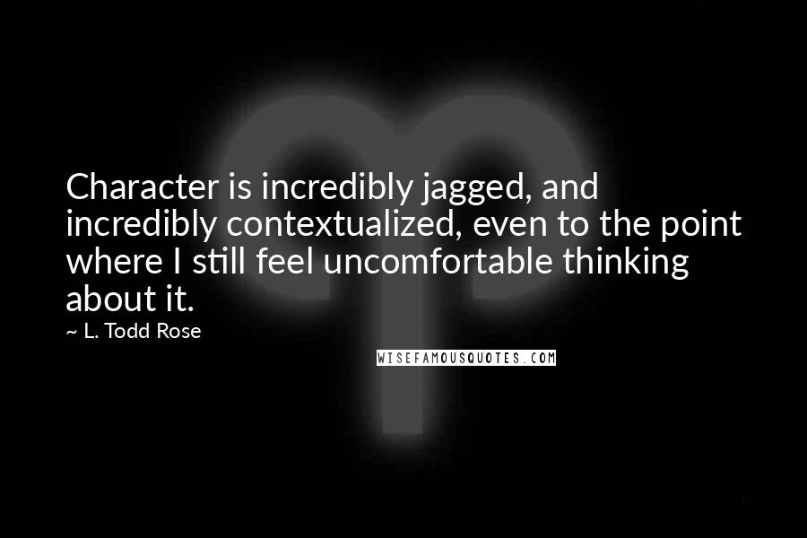 L. Todd Rose Quotes: Character is incredibly jagged, and incredibly contextualized, even to the point where I still feel uncomfortable thinking about it.